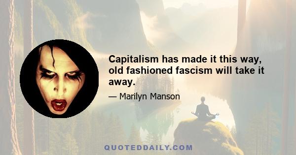 Capitalism has made it this way, old fashioned fascism will take it away.