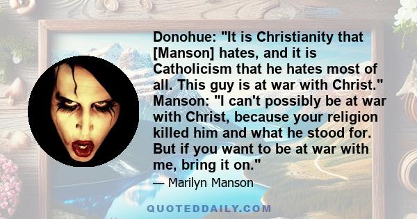 Donohue: It is Christianity that [Manson] hates, and it is Catholicism that he hates most of all. This guy is at war with Christ. Manson: I can't possibly be at war with Christ, because your religion killed him and what 