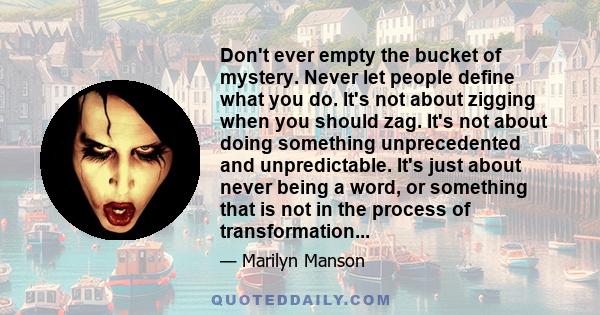 Don't ever empty the bucket of mystery. Never let people define what you do. It's not about zigging when you should zag. It's not about doing something unprecedented and unpredictable. It's just about never being a