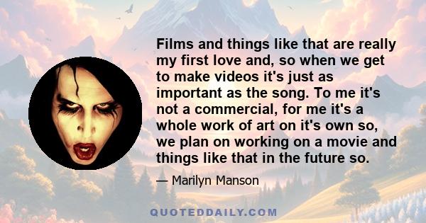 Films and things like that are really my first love and, so when we get to make videos it's just as important as the song. To me it's not a commercial, for me it's a whole work of art on it's own so, we plan on working