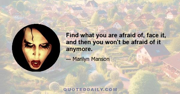 Find what you are afraid of, face it, and then you won't be afraid of it anymore.