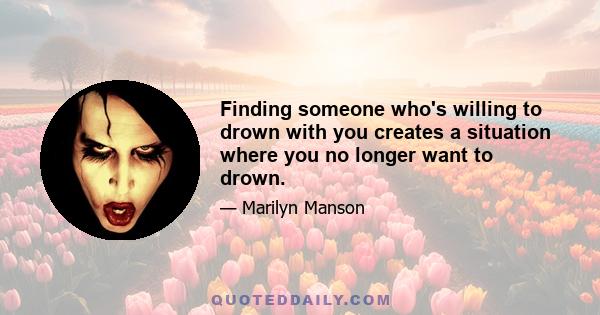 Finding someone who's willing to drown with you creates a situation where you no longer want to drown.