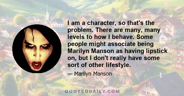 I am a character, so that's the problem. There are many, many levels to how I behave. Some people might associate being Marilyn Manson as having lipstick on, but I don't really have some sort of other lifestyle.