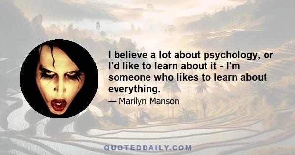 I believe a lot about psychology, or I'd like to learn about it - I'm someone who likes to learn about everything.