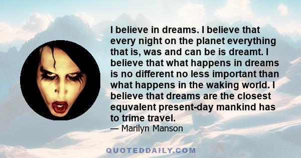 I believe in dreams. I believe that every night on the planet everything that is, was and can be is dreamt. I believe that what happens in dreams is no different no less important than what happens in the waking world.