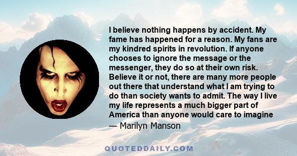 I believe nothing happens by accident. My fame has happened for a reason. My fans are my kindred spirits in revolution. If anyone chooses to ignore the message or the messenger, they do so at their own risk. Believe it