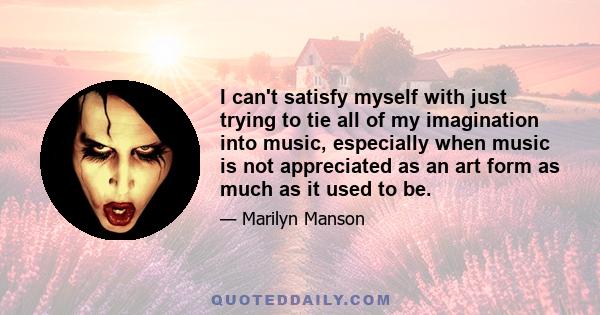 I can't satisfy myself with just trying to tie all of my imagination into music, especially when music is not appreciated as an art form as much as it used to be.