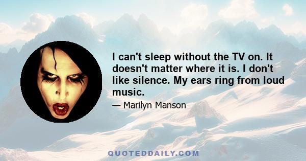 I can't sleep without the TV on. It doesn't matter where it is. I don't like silence. My ears ring from loud music.