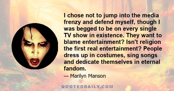 I chose not to jump into the media frenzy and defend myself, though I was begged to be on every single TV show in existence. They want to blame entertainment? Isn't religion the first real entertainment? People dress up 