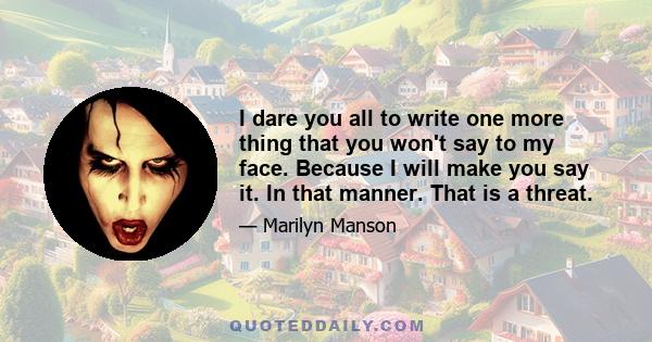 I dare you all to write one more thing that you won't say to my face. Because I will make you say it. In that manner. That is a threat.