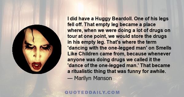 I did have a Huggy Beardoll. One of his legs fell off. That empty leg became a place where, when we were doing a lot of drugs on tour at one point, we would store the drugs in his empty leg. That's where the term