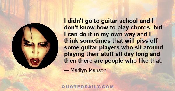 I didn't go to guitar school and I don't know how to play chords, but I can do it in my own way and I think sometimes that will piss off some guitar players who sit around playing their stuff all day long and then there 