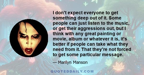 I don't expect everyone to get something deep out of it. Some people can just listen to the music, or get their aggressions out, but I think with any great painting or movie, album or whatever it is, it's better if