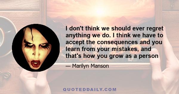 I don't think we should ever regret anything we do. I think we have to accept the consequences and you learn from your mistakes, and that's how you grow as a person