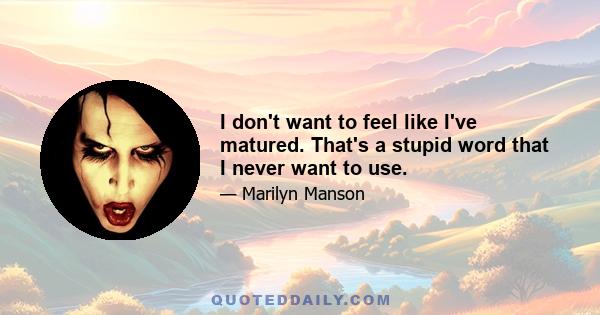 I don't want to feel like I've matured. That's a stupid word that I never want to use.