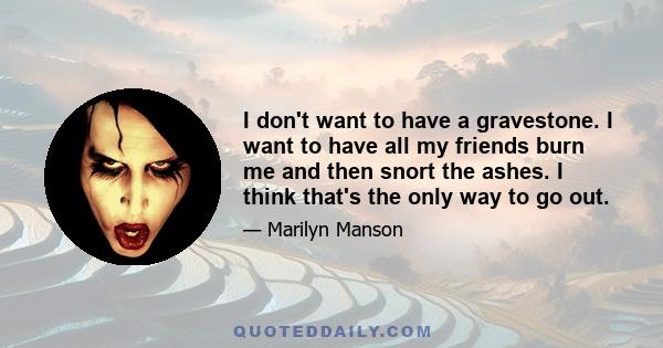 I don't want to have a gravestone. I want to have all my friends burn me and then snort the ashes. I think that's the only way to go out.