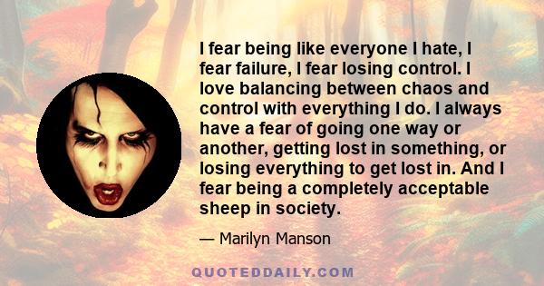 I fear being like everyone I hate, I fear failure, I fear losing control. I love balancing between chaos and control with everything I do. I always have a fear of going one way or another, getting lost in something, or