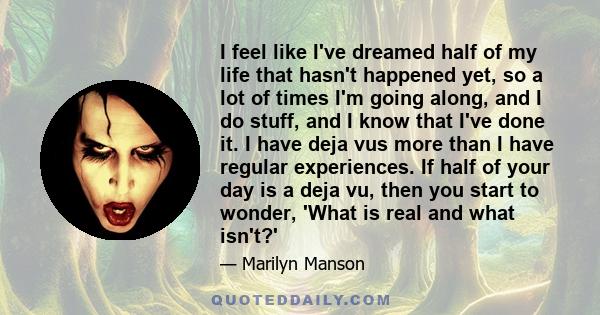 I feel like I've dreamed half of my life that hasn't happened yet, so a lot of times I'm going along, and I do stuff, and I know that I've done it. I have deja vus more than I have regular experiences. If half of your