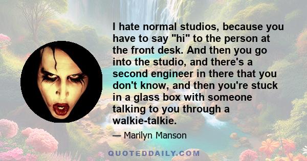 I hate normal studios, because you have to say hi to the person at the front desk. And then you go into the studio, and there's a second engineer in there that you don't know, and then you're stuck in a glass box with