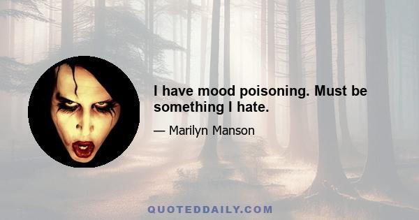 I have mood poisoning. Must be something I hate.