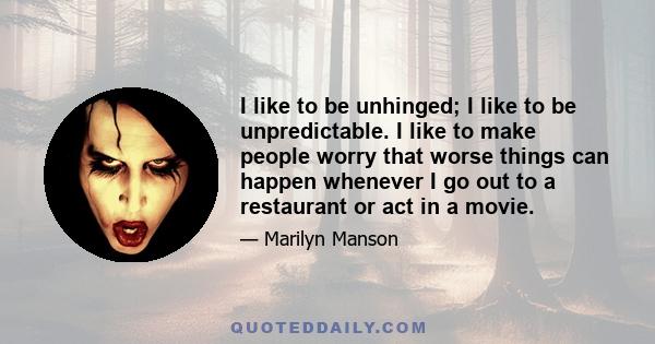 I like to be unhinged; I like to be unpredictable. I like to make people worry that worse things can happen whenever I go out to a restaurant or act in a movie.