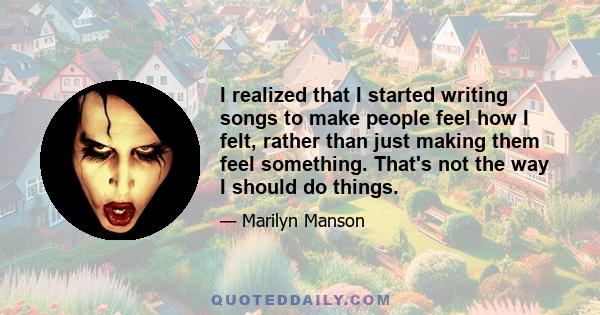 I realized that I started writing songs to make people feel how I felt, rather than just making them feel something. That's not the way I should do things.