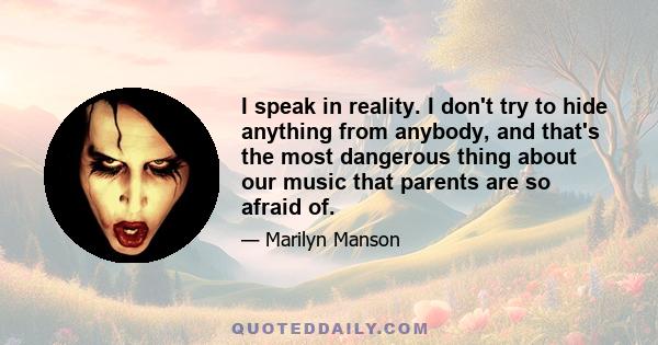 I speak in reality. I don't try to hide anything from anybody, and that's the most dangerous thing about our music that parents are so afraid of.