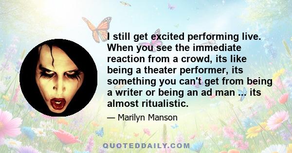 I still get excited performing live. When you see the immediate reaction from a crowd, its like being a theater performer, its something you can't get from being a writer or being an ad man ... its almost ritualistic.