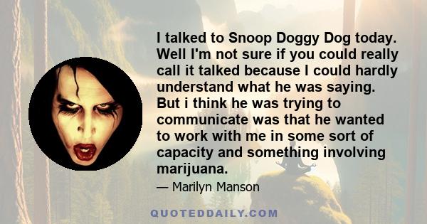 I talked to Snoop Doggy Dog today. Well I'm not sure if you could really call it talked because I could hardly understand what he was saying. But i think he was trying to communicate was that he wanted to work with me