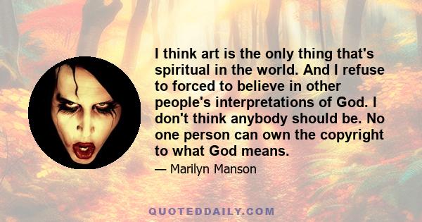 I think art is the only thing that's spiritual in the world. And I refuse to forced to believe in other people's interpretations of God. I don't think anybody should be. No one person can own the copyright to what God