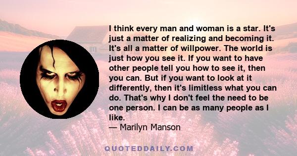 I think every man and woman is a star. It's just a matter of realizing and becoming it. It's all a matter of willpower. The world is just how you see it. If you want to have other people tell you how to see it, then you 