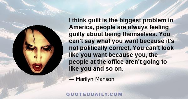 I think guilt is the biggest problem in America, people are always feeling guilty about being themselves. You can't say what you want because it's not politically correct. You can't look like you want because you, the