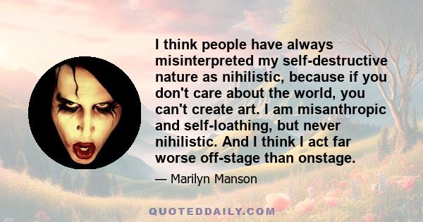 I think people have always misinterpreted my self-destructive nature as nihilistic, because if you don't care about the world, you can't create art. I am misanthropic and self-loathing, but never nihilistic. And I think 