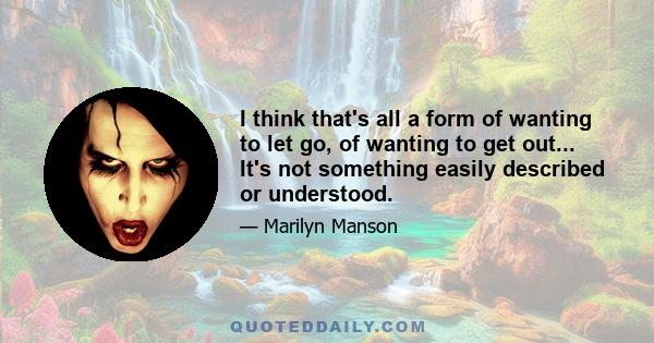 I think that's all a form of wanting to let go, of wanting to get out... It's not something easily described or understood.