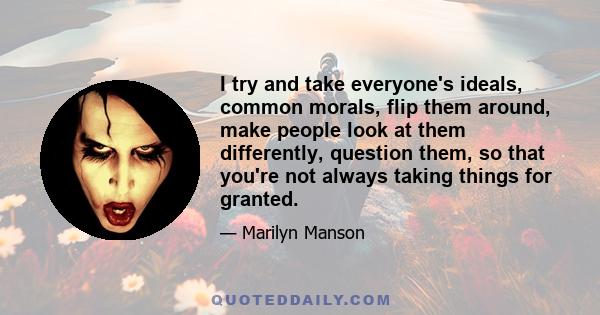 I try and take everyone's ideals, common morals, flip them around, make people look at them differently, question them, so that you're not always taking things for granted.