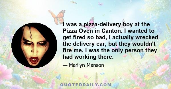 I was a pizza-delivery boy at the Pizza Oven in Canton. I wanted to get fired so bad, I actually wrecked the delivery car, but they wouldn't fire me. I was the only person they had working there.