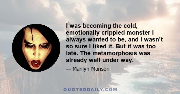 I was becoming the cold, emotionally crippled monster I always wanted to be, and I wasn’t so sure I liked it. But it was too late. The metamorphosis was already well under way.