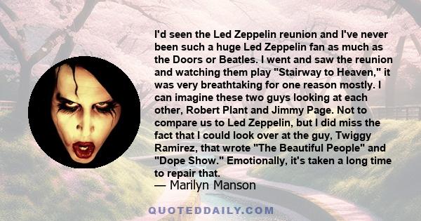 I'd seen the Led Zeppelin reunion and I've never been such a huge Led Zeppelin fan as much as the Doors or Beatles. I went and saw the reunion and watching them play Stairway to Heaven, it was very breathtaking for one