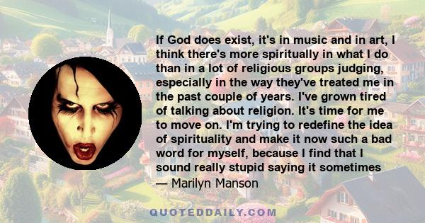 If God does exist, it's in music and in art, I think there's more spiritually in what I do than in a lot of religious groups judging, especially in the way they've treated me in the past couple of years. I've grown