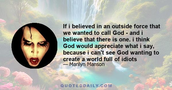 If i believed in an outside force that we wanted to call God - and i believe that there is one. i think God would appreciate what i say, because i can't see God wanting to create a world full of idiots