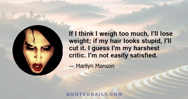 If I think I weigh too much, I'll lose weight; if my hair looks stupid, I'll cut it. I guess I'm my harshest critic. I'm not easily satisfied.