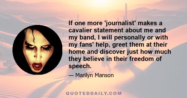 If one more 'journalist' makes a cavalier statement about me and my band, I will personally or with my fans' help, greet them at their home and discover just how much they believe in their freedom of speech.