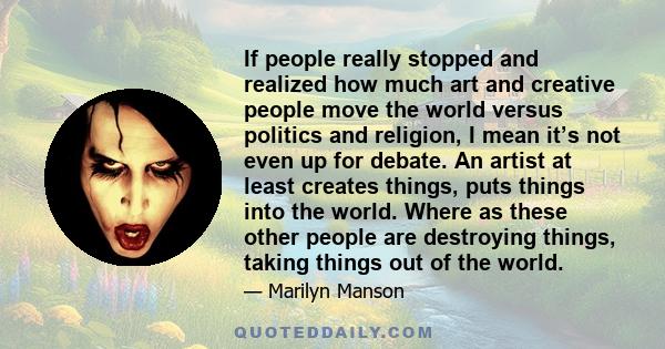 If people really stopped and realized how much art and creative people move the world versus politics and religion, I mean it’s not even up for debate. An artist at least creates things, puts things into the world.