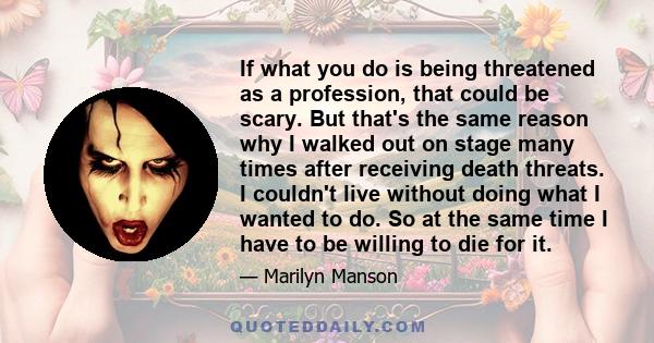 If what you do is being threatened as a profession, that could be scary. But that's the same reason why I walked out on stage many times after receiving death threats. I couldn't live without doing what I wanted to do.