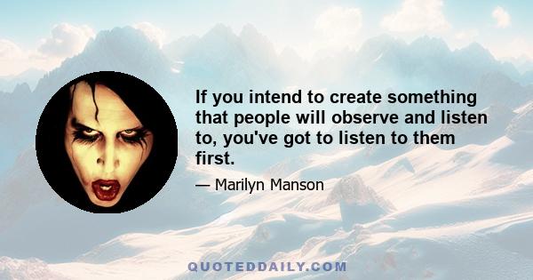 If you intend to create something that people will observe and listen to, you've got to listen to them first.