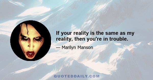 If your reality is the same as my reality, then you're in trouble.