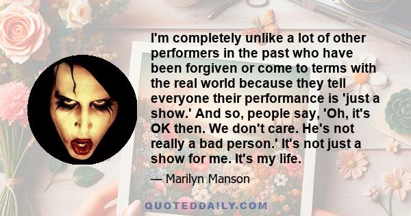 I'm completely unlike a lot of other performers in the past who have been forgiven or come to terms with the real world because they tell everyone their performance is 'just a show.' And so, people say, 'Oh, it's OK