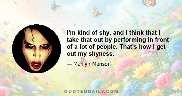 I'm kind of shy, and I think that I take that out by performing in front of a lot of people. That's how I get out my shyness.