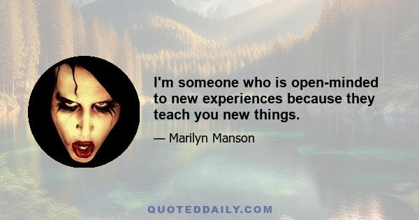 I'm someone who is open-minded to new experiences because they teach you new things.