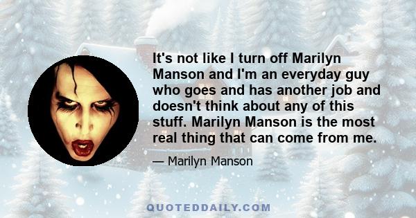 It's not like I turn off Marilyn Manson and I'm an everyday guy who goes and has another job and doesn't think about any of this stuff. Marilyn Manson is the most real thing that can come from me.